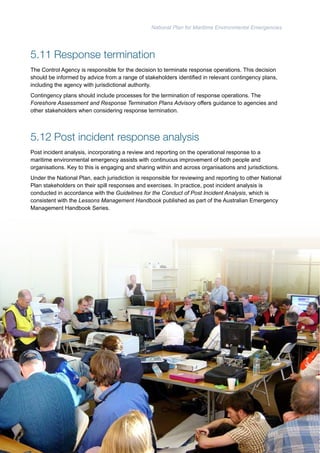 National Plan for Maritime Environmental Emergencies 
5.11 Response termination 
The Control Agency is responsible for the decision to terminate response operations. This decision 
should be informed by advice from a range of stakeholders identified in relevant contingency plans, 
including the agency with jurisdictional authority. 
Contingency plans should include processes for the termination of response operations. The 
Foreshore Assessment and Response Termination Plans Advisory offers guidance to agencies and 
other stakeholders when considering response termination. 
5.12 Post incident response analysis 
Post incident analysis, incorporating a review and reporting on the operational response to a 
maritime environmental emergency assists with continuous improvement of both people and 
organisations. Key to this is engaging and sharing within and across organisations and jurisdictions. 
Under the National Plan, each jurisdiction is responsible for reviewing and reporting to other National 
Plan stakeholders on their spill responses and exercises. In practice, post incident analysis is 
conducted in accordance with the Guidelines for the Conduct of Post Incident Analysis, which is 
consistent with the Lessons Management Handbook published as part of the Australian Emergency 
Management Handbook Series. 
66 
 