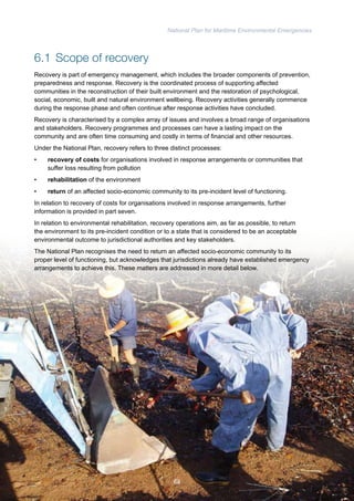 National Plan for Maritime Environmental Emergencies 
6.1 Scope of recovery 
Recovery is part of emergency management, which includes the broader components of prevention, 
preparedness and response. Recovery is the coordinated process of supporting affected 
communities in the reconstruction of their built environment and the restoration of psychological, 
social, economic, built and natural environment wellbeing. Recovery activities generally commence 
during the response phase and often continue after response activities have concluded. 
Recovery is characterised by a complex array of issues and involves a broad range of organisations 
and stakeholders. Recovery programmes and processes can have a lasting impact on the 
community and are often time consuming and costly in terms of financial and other resources. 
Under the National Plan, recovery refers to three distinct processes: 
• recovery of costs for organisations involved in response arrangements or communities that 
suffer loss resulting from pollution 
• rehabilitation of the environment 
• return of an affected socio-economic community to its pre-incident level of functioning. 
In relation to recovery of costs for organisations involved in response arrangements, further 
information is provided in part seven. 
In relation to environmental rehabilitation, recovery operations aim, as far as possible, to return 
the environment to its pre-incident condition or to a state that is considered to be an acceptable 
environmental outcome to jurisdictional authorities and key stakeholders. 
The National Plan recognises the need to return an affected socio-economic community to its 
proper level of functioning, but acknowledges that jurisdictions already have established emergency 
arrangements to achieve this. These matters are addressed in more detail below. 
68 
 