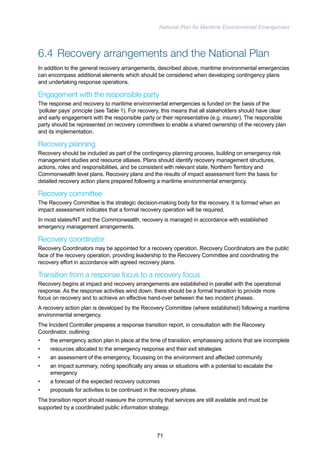 National Plan for Maritime Environmental Emergencies 
6.4 Recovery arrangements and the National Plan 
In addition to the general recovery arrangements, described above, maritime environmental emergencies 
can encompass additional elements which should be considered when developing contingency plans 
and undertaking response operations. 
Engagement with the responsible party 
The response and recovery to maritime environmental emergencies is funded on the basis of the 
‘polluter pays’ principle (see Table 1). For recovery, this means that all stakeholders should have clear 
and early engagement with the responsible party or their representative (e.g. insurer). The responsible 
party should be represented on recovery committees to enable a shared ownership of the recovery plan 
and its implementation. 
Recovery planning 
Recovery should be included as part of the contingency planning process, building on emergency risk 
management studies and resource atlases. Plans should identify recovery management structures, 
actions, roles and responsibilities, and be consistent with relevant state, Northern Territory and 
Commonwealth level plans. Recovery plans and the results of impact assessment form the basis for 
detailed recovery action plans prepared following a maritime environmental emergency. 
Recovery committee 
The Recovery Committee is the strategic decision-making body for the recovery. It is formed when an 
impact assessment indicates that a formal recovery operation will be required. 
In most states/NT and the Commonwealth, recovery is managed in accordance with established 
emergency management arrangements. 
Recovery coordinator 
Recovery Coordinators may be appointed for a recovery operation. Recovery Coordinators are the public 
face of the recovery operation, providing leadership to the Recovery Committee and coordinating the 
recovery effort in accordance with agreed recovery plans. 
Transition from a response focus to a recovery focus 
Recovery begins at impact and recovery arrangements are established in parallel with the operational 
response. As the response activities wind down, there should be a formal transition to provide more 
focus on recovery and to achieve an effective hand-over between the two incident phases. 
A recovery action plan is developed by the Recovery Committee (where established) following a maritime 
environmental emergency. 
The Incident Controller prepares a response transition report, in consultation with the Recovery 
Coordinator, outlining: 
• the emergency action plan in place at the time of transition, emphasising actions that are incomplete 
• resources allocated to the emergency response and their exit strategies 
• an assessment of the emergency, focussing on the environment and affected community 
• an impact summary, noting specifically any areas or situations with a potential to escalate the 
emergency 
• a forecast of the expected recovery outcomes 
• proposals for activities to be continued in the recovery phase. 
The transition report should reassure the community that services are still available and must be 
supported by a coordinated public information strategy. 
71 
 