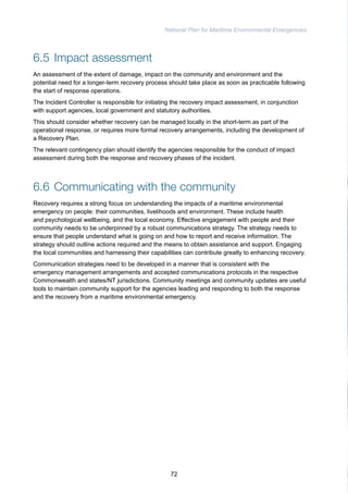 National Plan for Maritime Environmental Emergencies 
6.5 Impact assessment 
An assessment of the extent of damage, impact on the community and environment and the 
potential need for a longer-term recovery process should take place as soon as practicable following 
the start of response operations. 
The Incident Controller is responsible for initiating the recovery impact assessment, in conjunction 
with support agencies, local government and statutory authorities. 
This should consider whether recovery can be managed locally in the short-term as part of the 
operational response, or requires more formal recovery arrangements, including the development of 
a Recovery Plan. 
The relevant contingency plan should identify the agencies responsible for the conduct of impact 
assessment during both the response and recovery phases of the incident. 
6.6 Communicating with the community 
Recovery requires a strong focus on understanding the impacts of a maritime environmental 
emergency on people: their communities, livelihoods and environment. These include health 
and psychological wellbeing, and the local economy. Effective engagement with people and their 
community needs to be underpinned by a robust communications strategy. The strategy needs to 
ensure that people understand what is going on and how to report and receive information. The 
strategy should outline actions required and the means to obtain assistance and support. Engaging 
the local communities and harnessing their capabilities can contribute greatly to enhancing recovery. 
Communication strategies need to be developed in a manner that is consistent with the 
emergency management arrangements and accepted communications protocols in the respective 
Commonwealth and states/NT jurisdictions. Community meetings and community updates are useful 
tools to maintain community support for the agencies leading and responding to both the response 
and the recovery from a maritime environmental emergency. 
72 
 