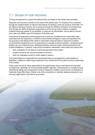 National Plan for Maritime Environmental Emergencies 
7.1 Scope of cost recovery 
Funding arrangements to support the National Plan are based on the polluter pays principles. 
Response and recovery is funded on the basis of the polluter pays. For shipping, this is achieved 
through the implementation of relevant international conventions under the auspices of the IMO. For 
the offshore petroleum industry, this is achieved through the Offshore Petroleum and Greenhouse 
Gas Storage Act 2006. All agencies responding to and incurring costs in relation to pollution 
incidents where the polluter is not identified, or costs are not recoverable, may be able to recover 
their costs from AMSA under the Protection of the Sea Levy5. 
International arrangements provide guidance as to what are considered to be reasonable costs 
associated with the response to a maritime environmental emergency. Costs and expenditure for 
the purposes of the National Plan relate to reasonable measures taken to respond to maritime 
environmental emergencies such as responding to a casualty to prevent pollution, combating actual 
pollution by oil or chemical at sea, defending sensitive resources and/or cleaning shorelines and 
coastal installations. In general, costs will be considered ‘reasonable’ if they result from actions that: 
• were undertaken on the basis of a technical appraisal of the incident 
• sought to enhance the natural processes of recovery 
• were not undertaken purely for public relations reasons. 
The Control Agency is responsible for ensuring that there are arrangements, administrative or 
legislative, in place to enable support agencies to be reimbursed for the costs incurred in responding 
to an incident. 
These costs are met by those responsible for the spill through various international and domestic 
arrangements. Generally, for Commonwealth/state/NT agencies, reimbursement is normally through 
international liability and compensation funds or shipowner’s liability insurers known as Protection & 
Indemnity Clubs (P&I Clubs). Where none of the conventions or domestic statutes provides for cost 
recovery, legal actions may need to be pursued. 
5See footnote 1 
74 
 