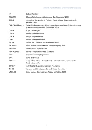 National Plan for Maritime Environmental Emergencies 
NT Northern Territory 
OPGGSA Offshore Petroleum and Greenhouse Gas Storage Act 2006 
OPRC International Convention on Pollution Preparedness, Response and Co-operation, 
1990 
OPRC-HNS Protocol Protocol on Preparedness, Response and Co-operation to Pollution Incidents 
by Hazardous and Noxious Substances, 2000 
OSCA oil spill control agent 
OSCP Oil Spill Contingency Plan 
OSRA Oil Spill Response Atlas 
OSRL Oil Spill Response Limited 
PACIA Plastics and Chemicals Industries Association 
PACPLAN Pacific Islands Regional Marine Spill Contingency Plan 
P&I Club Protection and Indemnity Club 
RCC Australia Rescue Coordination Centre - Australia 
RTO Registered Training Organisation 
SAR search and rescue 
SOLAS Safety of Life at Sea - derived from the International Convention for the 
Safety of Life at Sea 
SPREP South Pacific Regional Environment Programme 
TISOC Transport and Infrastructure Senior Officials Committee 
UNCLOS United Nations Convention on the Law of the Sea, 1982 
4 
 