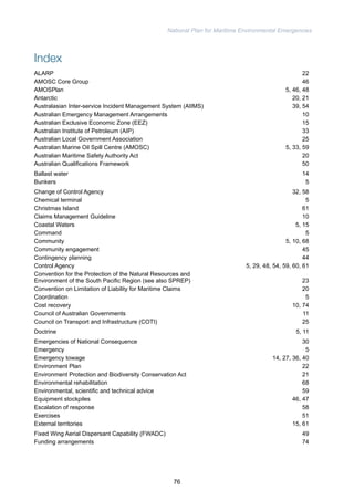 National Plan for Maritime Environmental Emergencies 
Index 
ALARP 22 
AMOSC Core Group 46 
AMOSPlan 5, 46, 48 
Antarctic 20, 21 
Australasian Inter-service Incident Management System (AIIMS) 39, 54 
Australian Emergency Management Arrangements 10 
Australian Exclusive Economic Zone (EEZ) 15 
Australian Institute of Petroleum (AIP) 33 
Australian Local Government Association 25 
Australian Marine Oil Spill Centre (AMOSC) 5, 33, 59 
Australian Maritime Safety Authority Act 20 
Australian Qualifications Framework 50 
Ballast water 14 
Bunkers 5 
Change of Control Agency 32, 58 
Chemical terminal 5 
Christmas Island 61 
Claims Management Guideline 10 
Coastal Waters 5, 15 
Command 5 
Community 5, 10, 68 
Community engagement 45 
Contingency planning 44 
Control Agency 5, 29, 48, 54, 59, 60, 61 
Convention for the Protection of the Natural Resources and 
Environment of the South Pacific Region (see also SPREP) 23 
Convention on Limitation of Liability for Maritime Claims 20 
Coordination 5 
Cost recovery 10, 74 
Council of Australian Governments 11 
Council on Transport and Infrastructure (COTI) 25 
Doctrine 5, 11 
Emergencies of National Consequence 30 
Emergency 5 
Emergency towage 14, 27, 36, 40 
Environment Plan 22 
Environment Protection and Biodiversity Conservation Act 21 
Environmental rehabilitation 68 
Environmental, scientific and technical advice 59 
Equipment stockpiles 46, 47 
Escalation of response 58 
Exercises 51 
External territories 15, 61 
Fixed Wing Aerial Dispersant Capability (FWADC) 49 
Funding arrangements 74 
76 
 