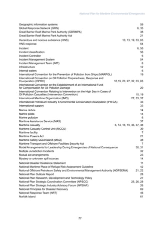 National Plan for Maritime Environmental Emergencies 
Geographic information systems 59 
Global Response Network (GRN) 6, 33 
Great Barrier Reef Marine Park Authority (GBRMPA) 38 
Great Barrier Reef Marine Park Authority Act 21 
Hazardous and noxious substance (HNS) 10, 13, 19, 33, 63 
HNS response 64 
Incident 6, 55 
Incident classification 56 
Incident Controller 6 
Incident Management System 54 
Incident Management Team (IMT) 6 
Infrastructure 12 
Internal waters 6 
International Convention for the Prevention of Pollution from Ships (MARPOL) 19 
International Convention on Oil Pollution Preparedness, Response and 
Co-operation (OPRC) 10,19, 23, 27, 32, 33, 63 
International Convention on the Establishment of an International Fund 
for Compensation for Oil Pollution Damage 20 
International Convention Relating to Intervention on the High Sea in Cases of 
Oil Pollution Casualties (Intervention Convention) 10, 19 
International Maritime Organization (IMO) 27, 33, 37 
International Petroleum Industry Environmental Conservation Association (IPIECA) 33 
International support 33 
Marine debris 14 
Marine pests 14 
Marine pollution 6 
Maritime Assistance Service (MAS) 37 
Maritime casualty 6, 14, 16, 19, 36, 37, 38 
Maritime Casualty Control Unit (MCCU) 39 
Maritime facility 7 
Maritime Powers Act 21 
Maritime Safety Queensland (MSQ) 38 
Maritime Transport and Offshore Facilities Security Act 7 
Model Arrangements for Leadership During Emergencies of National Consequence 30, 31 
Multiple Jurisdiction Incidents 32 
Mutual aid arrangements 23 
Mystery or unknown spill sources 14 
National Disaster Resilience Statement 11 
National Maritime Place of Refuge Risk Assessment Guideline 42 
National Offshore Petroleum Safety and Environmental Management Authority (NOPSEMA) 21, 22 
National Plan Outlook Report 28 
National Plan Research, Development and Technology Policy 27 
National Plan Strategic Coordination Committee (NPSCC) 25, 26, 28 
National Plan Strategic Industry Advisory Forum (NPSIAF) 26 
National Principles for Disaster Recovery 69 
National Response Team (NRT) 46 
Norfolk Island 61 
77 
 