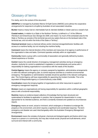 National Plan for Maritime Environmental Emergencies 
Glossary of terms 
For clarity, and in the context of this document: 
AMOSPlan is managed by Australian Marine Oil Spill Centre (AMOSC) and outlines the cooperative 
arrangements for response to oil spills by Australian oil and associated industries. 
Bunker means a heavy fuel oil, intermediate fuel oil, blended distillate or diesel used as a vessel’s fuel. 
Coastal waters, in relation to a State or the Northern Territory, is defined in s.7 of the Offshore 
Petroleum and Greenhouse Gas Storage Act 2006, and means “so much of the scheduled area for the 
State or Territory as consists of the territorial sea and any waters that are on the landward side of the 
territorial sea, and not within the limits of the State or Territory”. 
Chemical terminal means a chemical refinery and/or chemical storage/distribution facilities with 
access to a maritime facility, but not including the maritime facility. 
Command means the internal direction of the members and resources of an agency in performance of 
the organisation’s roles and tasks. Command operates vertically within an organisation. 
Community means a group with a commonality of association and generally defined by location, 
shared experience or function. 
Control means the overall direction of emergency management activities during an emergency 
situation. Authority for control is established in legislation or administratively and carries with it 
responsibility for tasking organisations in accordance with the needs of the situation. 
Control Agency means the agency or company assigned by legislation, administrative arrangements 
or within the relevant contingency plan, to control response activities to a maritime environmental 
emergency. The legislative or administrative mandate should be specified in the relevant contingency 
plan. The Control Agency will have responsibility for appointing the Incident Controller. This is the 
equivalent of Responsible Agency or Control Authority under AIIMS. 
Coordination means the bringing together of organisations and other resources to support an 
emergency management response. 
Division means an organisational unit having responsibility for operations within a defined geographic 
area or with a functional responsibility. 
Doctrine means an evidence-based collective of knowledge that has been structured and 
systematised to facilitate its application in practice, that is prepared for dissemination in a way 
appropriate for its intended audience, and that is constantly reviewed and updated as circumstances 
require. 
Emergency means an event, actual or imminent, which endangers or threatens to endanger life, 
property or the environment, and which requires a significant and coordinated response. The term 
emergency and disaster are used interchangeably within the Australian Emergency Management 
Arrangements. 
Environment means the complex of physical, chemical and biological agents and factors which may 
impact on a person or a community, and may also include social, physical and built elements, which 
surround and interact with a community. 
5 
 