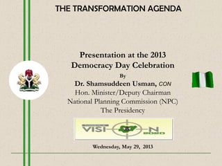 Presentation at the 2013
Democracy Day Celebration
By
Dr. Shamsuddeen Usman, CON
Hon. Minister/Deputy Chairman
National Planning Commission (NPC)
The Presidency
Wednesday, May 29, 2013
THE TRANSFORMATION AGENDA
 