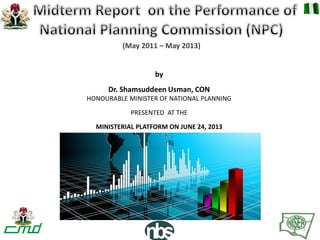 by
Dr. Shamsuddeen Usman, CON
HONOURABLE MINISTER OF NATIONAL PLANNING
PRESENTED AT THE
MINISTERIAL PLATFORM ON JUNE 24, 2013
(May 2011 – May 2013)
1
 