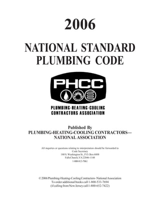 2006
NATIONAL STANDARD
PLUMBING CODE

Published By
PLUMBING-HEATING-COOLING CONTRACTORS—
NATIONAL ASSOCIATION
All inquiries or questions relating to interpretation should be forwarded to
Code Secretary
180 S. Washington St., P.O. Box 6808
Falls Church, VA 22046-1148
1-800-813-7061

© 2006 Plumbing-Heating-Cooling Contractors–National Association
To order additional books call 1-800-533-7694
(if calling from New Jersey call 1-800-652-7422)

 