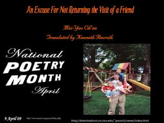 An Excuse For Not Returning the Visit of a Friend
                                       Mei-Yao Ch'en
                                Translated by Kenneth Rexroth




9 April 09   http://www.poets.org/poemADay.php
                                                 http://download.srv.cs.cmu.edu/~pausch/news/index.html
 