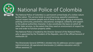 National Police of Colombia 
The National Police of Colombia is a permanent armed body of a civilian nature 
by the nation. This service tends to social harmony, peaceful coexistence, 
mutual respect between people and of these to the state, giving an eminently 
policing community, preventive, educational, ecological, solidarity and support 
to the judicial authorities character. It also constitutes the basis on which all 
other state services, to the extent that they need an environment of respect for 
law and order to function properly settle. 
The National Police is headed by the Director General of the National Police, 
who is appointed by the President of the Republic, one of the official General of 
institución.10 
The Directorate General (DIPON) is divided into (5) addresses service support 
(administrative), (8) operational directorates (1) address education and (5) 
offices asesoras.11 
 