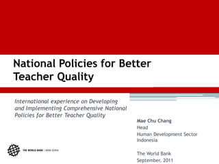 National Policies for Better
Teacher Quality

International experience on Developing
and Implementing Comprehensive National
Policies for Better Teacher Quality
                                          Mae Chu Chang
                                          Head
                                          Human Development Sector
                                          Indonesia

                                          The World Bank
                                          September, 2011
 