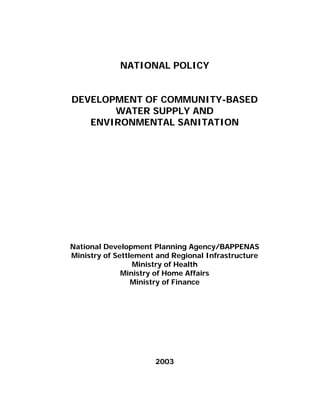 NATIONAL POLICY


DEVELOPMENT OF COMMUNITY-BASED
       WATER SUPPLY AND
   ENVIRONMENTAL SANITATION




National Development Planning Agency/BAPPENAS
Ministry of Settlement and Regional Infrastructure
                 Ministry of Health
              Ministry of Home Affairs
                 Ministry of Finance




                      2003
 