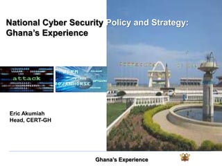 Ghana’s Experience
Eric Akumiah
Head, CERT-GH
National Cyber Security Policy and Strategy:
Ghana’s Experience
 