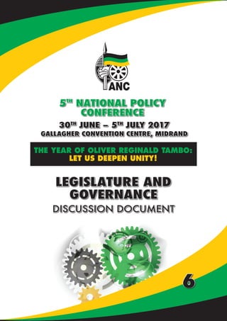 NATIONAL POLICY CONFERENCE | DISCUSSION DOCUMENTS
30TH
JUNE – 5TH
JULY 2017
GALLAGHER CONVENTION CENTRE, MIDRAND
5TH
NATIONAL POLICY
CONFERENCE
THE YEAR OF OLIVER REGINALD TAMBO:
LET US DEEPEN UNITY!
LEGISLATURE AND
GOVERNANCE
DISCUSSION DOCUMENT
6
 