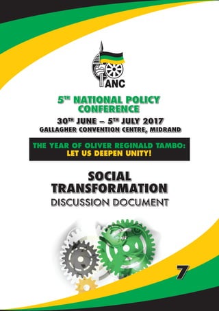 NATIONAL POLICY CONFERENCE | DISCUSSION DOCUMENTS
30TH
JUNE – 5TH
JULY 2017
GALLAGHER CONVENTION CENTRE, MIDRAND
5TH
NATIONAL POLICY
CONFERENCE
THE YEAR OF OLIVER REGINALD TAMBO:
LET US DEEPEN UNITY!
SOCIAL
TRANSFORMATION
DISCUSSION DOCUMENT
7
 