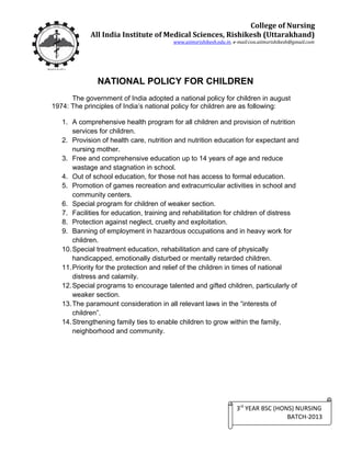 NATIONAL POLICY FOR CHILDREN
The government of India adopted a national policy for children in august
1974: The principles of India’s national policy for children are as following:
1. A comprehensive health program for all children and provision of nutrition
services for children.
2. Provision of health care, nutrition and nutrition education for expectant and
nursing mother.
3. Free and comprehensive education up to 14 years of age and reduce
wastage and stagnation in school.
4. Out of school education, for those not has access to formal education.
5. Promotion of games recreation and extracurricular activities in school and
community centers.
6. Special program for children of weaker section.
7. Facilities for education, training and rehabilitation for children of distress
8. Protection against neglect, cruelty and exploitation.
9. Banning of employment in hazardous occupations and in heavy work for
children.
10.Special treatment education, rehabilitation and care of physically
handicapped, emotionally disturbed or mentally retarded children.
11.Priority for the protection and relief of the children in times of national
distress and calamity.
12.Special programs to encourage talented and gifted children, particularly of
weaker section.
13.The paramount consideration in all relevant laws in the “interests of
children”.
14.Strengthening family ties to enable children to grow within the family,
neighborhood and community.
College of Nursing
All India Institute of Medical Sciences, Rishikesh (Uttarakhand)
www.aiimsrishikesh.edu.in, e-mail:con.aiimsrishikesh@gmail.com
3rd
YEAR BSC (HONS) NURSING
BATCH-2013
 