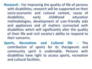 Research - For improving the quality of life of persons
with disabilities, research will be supported on their
socio-economic and cultural context, cause of
disabilities, early childhood education
methodologies, development of user-friendly aids
and appliances and all matters connected with
disabilities which will significantly alter the quality
of their life and civil society's ability to respond to
their concerns.
Sports, Recreation and Cultural life - The
contribution of sports for its therapeutic and
community spirit is undeniable. Persons with
disabilities have right to access sports, recreation
and cultural facilities.
 