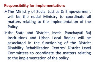 Responsibility for implementation:
The Ministry of Social Justice & Empowerment
will be the nodal Ministry to coordinate all
matters relating to the implementation of the
Policy.
the State and Districts levels. Panchayati Raj
Institutions and Urban Local Bodies will be
associated in the functioning of the District
Disability Rehabilitation Centres' District Level
Committees to coordinate the matters relating
to the implementation of the policy.
 
