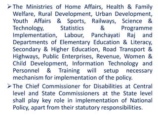 The Ministries of Home Affairs, Health & Family
Welfare, Rural Development, Urban Development,
Youth Affairs & Sports, Railways, Science &
Technology, Statistics & Programme
Implementation, Labour, Panchayati Raj and
Departments of Elementary Education & Literacy,
Secondary & Higher Education, Road Transport &
Highways, Public Enterprises, Revenue, Women &
Child Development, Information Technology and
Personnel & Training will setup necessary
mechanism for implementation of the policy.
The Chief Commissioner for Disabilities at Central
level and State Commissioners at the State level
shall play key role in implementation of National
Policy, apart from their statutory responsibilities.
 