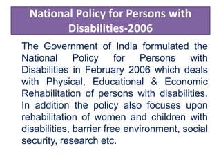 National Policy for Persons with
Disabilities-2006
The Government of India formulated the
National Policy for Persons with
Disabilities in February 2006 which deals
with Physical, Educational & Economic
Rehabilitation of persons with disabilities.
In addition the policy also focuses upon
rehabilitation of women and children with
disabilities, barrier free environment, social
security, research etc.
 