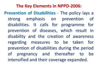 The Key Elements in NPPD-2006:
Prevention of Disabilities - The policy lays a
strong emphasis on prevention of
disabilities. It calls for programme for
prevention of diseases, which result in
disability and the creation of awareness
regarding measures to be taken for
prevention of disabilities during the period
of pregnancy and thereafter to be
intensified and their coverage expanded.
 