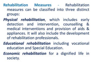 Rehabilitation Measures - Rehabilitation
measures can be classified into three distinct
groups:
Physical rehabilitation, which includes early
detection and intervention, counselling &
medical interventions and provision of aids &
appliances. It will also include the development
of rehabilitation professionals.
Educational rehabilitation including vocational
education and Special Education.
Economic rehabilitation for a dignified life in
society.
 