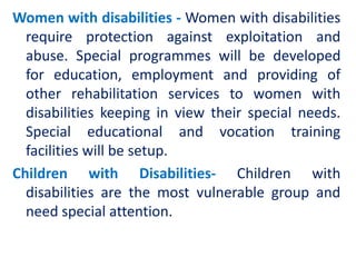 Women with disabilities - Women with disabilities
require protection against exploitation and
abuse. Special programmes will be developed
for education, employment and providing of
other rehabilitation services to women with
disabilities keeping in view their special needs.
Special educational and vocation training
facilities will be setup.
Children with Disabilities- Children with
disabilities are the most vulnerable group and
need special attention.
 