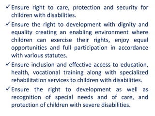 Ensure right to care, protection and security for
children with disabilities.
Ensure the right to development with dignity and
equality creating an enabling environment where
children can exercise their rights, enjoy equal
opportunities and full participation in accordance
with various statutes.
Ensure inclusion and effective access to education,
health, vocational training along with specialized
rehabilitation services to children with disabilities.
Ensure the right to development as well as
recognition of special needs and of care, and
protection of children with severe disabilities.
 