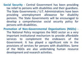 Social Security - Central Government has been providing
tax relief to persons with disabilities and their guardians.
The State Governments / U.T. Administrations have been
providing unemployment allowance for disability
pension. The State Governments will be encouraged to
develop a comprehensive social security policy for
persons with disabilities.
Promotion of Non-Governmental Organizations (NGOs) -
The National Policy recognizes the NGO sector as a very
important institutional mechanism to provide affordable
services to complement the endeavors of the
Government. It has played a significant role in the
provisions of services for persons with disabilities. Some
of the NGOs are also undertaking human resource
development and research activities.
 