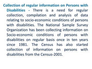 Collection of regular information on Persons with
Disabilities - There is a need for regular
collection, compilation and analysis of data
relating to socio-economic conditions of persons
with disabilities. The National Sample Survey
Organization has been collecting information on
Socio-economic conditions of persons with
disabilities on regular basis once in ten years
since 1981. The Census has also started
collection of information on persons with
disabilities from the Census-2001.
 
