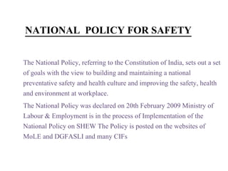 NATIONAL POLICY FOR SAFETY
The National Policy, referring to the Constitution of India, sets out a set
of goals with the view to building and maintaining a national
preventative safety and health culture and improving the safety, health
and environment at workplace.
The National Policy was declared on 20th February 2009 Ministry of
Labour & Employment is in the process of Implementation of the
National Policy on SHEW The Policy is posted on the websites of
MoLE and DGFASLI and many CIFs
 