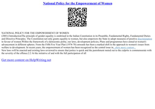 National Policy for the Empowerment of Women
NATIONAL POLICY FOR THE EMPOWERMENT OF WOMEN
(2001)| IntroductionThe principle of gender equality is enshrined in the Indian Constitution in its Preamble, Fundamental Rights, Fundamental Duties
and Directive Principles. The Constitution not only grants equality to women, but also empowers the State to adopt measures of positive discrimination
in favour of women.Within the framework of a democratic polity, our laws, development policies, Plans and programmes have aimed at women's
advancement in different spheres. From the Fifth Five Year Plan (1974–78) onwards has been a marked shift in the approach to women's issues from
welfare to development. In recent years, the empowerment of women has been recognized as the central issue in...show more content...
New laws will be enacted and existing laws reviewed to ensure that justice is quick and the punishment meted out to the culprits is commensurate with
the severity of the offence.2.2 At the initiative of and with the full participation of all
Get more content on HelpWriting.net
 