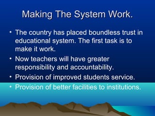 Making The System Work.Making The System Work.
• The country has placed boundless trust in
educational system. The first task is to
make it work.
• Now teachers will have greater
responsibility and accountability.
• Provision of improved students service.
• Provision of better facilities to institutions.
 