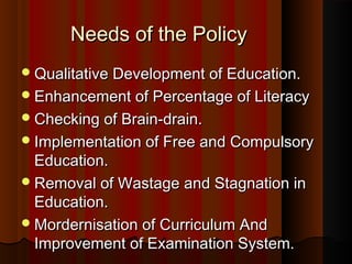 Needs of the PolicyNeeds of the Policy
Qualitative Development of Education.Qualitative Development of Education.
Enhancement of Percentage of LiteracyEnhancement of Percentage of Literacy
Checking of Brain-drain.Checking of Brain-drain.
Implementation of Free and CompulsoryImplementation of Free and Compulsory
Education.Education.
Removal of Wastage and Stagnation inRemoval of Wastage and Stagnation in
Education.Education.
Mordernisation of Curriculum AndMordernisation of Curriculum And
Improvement of Examination System.Improvement of Examination System.
 