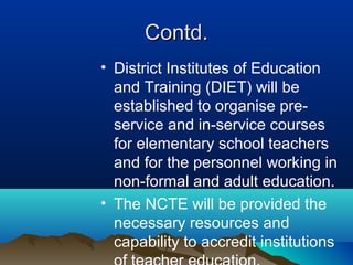 Contd.Contd.
• District Institutes of Education
and Training (DIET) will be
established to organise pre-
service and in-service courses
for elementary school teachers
and for the personnel working in
non-formal and adult education.
• The NCTE will be provided the
necessary resources and
capability to accredit institutions
 