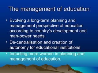 The management of educationThe management of education
• Evolving a long-term planning and
management perspective of education
according to country’s development and
man-power needs.
• De-centralisation and creation of
autonomy for educational institutions
• Inducting more women in planning and
management of education.
 