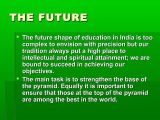 THE FUTURETHE FUTURE
 The future shape of education in India is tooThe future shape of education in India is too
complex to envision with precision but ourcomplex to envision with precision but our
tradition always put a high place totradition always put a high place to
intellectual and spiritual attainment; we areintellectual and spiritual attainment; we are
bound to succeed in achieving ourbound to succeed in achieving our
objectives.objectives.
 The main task is to strengthen the base ofThe main task is to strengthen the base of
the pyramid. Equally it is important tothe pyramid. Equally it is important to
ensure that those at the top of the pyramidensure that those at the top of the pyramid
are among the best in the world.are among the best in the world.
 