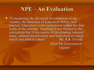 NPE – An EvaluationNPE – An Evaluation
 ““Considering the all round development of theConsidering the all round development of the
country, the structure of Education Policy wascountry, the structure of Education Policy was
erected. Education is not considered within the fourerected. Education is not considered within the four
walls of the schools. Teaching is not limited to thewalls of the schools. Teaching is not limited to the
curriculum but it is a source of developing nationalcurriculum but it is a source of developing national
unity, cultural preservation and indication of moral,unity, cultural preservation and indication of moral,
social and ethical values.” Mr. R.K Trivedisocial and ethical values.” Mr. R.K Trivedi
(Hon’ble Governor of(Hon’ble Governor of
Gujrat)Gujrat)
 
