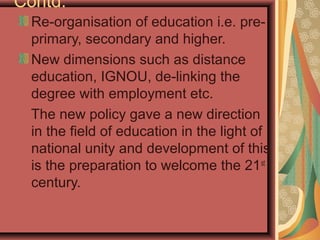 Contd.
Re-organisation of education i.e. pre-
primary, secondary and higher.
New dimensions such as distance
education, IGNOU, de-linking the
degree with employment etc.
The new policy gave a new direction
in the field of education in the light of
national unity and development of this
is the preparation to welcome the 21st
century.
 