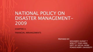 NATIONAL POLICY ON
DISASTER MANAGEMENT-
2009
CHAPTER 4;
FINANCIAL ARRANGEMENTS
PREPARED BY:
MOHAMED HUDAIF T
MSW IIND YEAR (HRM)
DEPT OF SOCIAL WORK
PONDICHERRY UNIVERSITY
 