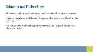 8
Educational Technology
NPE encouraged the use of technology to enhance the educational experience.
It recommended the establishment of educational broadcasting and multimedia
resources.
The policy aimed to bridge the gap between traditional learning and modern
educational tools.
 