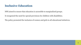 9
Inclusive Education
NPE aimed to ensure that education is accessible to marginalized groups.
It recognized the need for special provisions for children with disabilities.
The policy promoted the inclusion of women and girls in all educational initiatives.
 