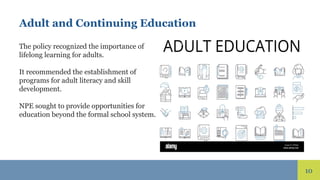 10
Adult and Continuing Education
The policy recognized the importance of
lifelong learning for adults.
It recommended the establishment of
programs for adult literacy and skill
development.
NPE sought to provide opportunities for
education beyond the formal school system.
 