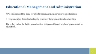 11
Educational Management and Administration
NPE emphasized the need for effective management structures in education.
It recommended decentralization to empower local educational authorities.
The policy called for better coordination between different levels of government in
education.
 