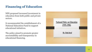 12
Financing of Education
NPE proposed increased investment in
education from both public and private
sectors.
It recommended the establishment of a
National Education Fund to support
educational initiatives.
The policy aimed to promote greater
accountability and transparency in
educational financing.
 