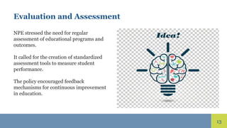 13
Evaluation and Assessment
NPE stressed the need for regular
assessment of educational programs and
outcomes.
It called for the creation of standardized
assessment tools to measure student
performance.
The policy encouraged feedback
mechanisms for continuous improvement
in education.
 