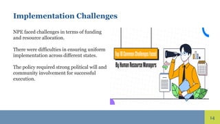 14
Implementation Challenges
NPE faced challenges in terms of funding
and resource allocation.
There were difficulties in ensuring uniform
implementation across different states.
The policy required strong political will and
community involvement for successful
execution.
 