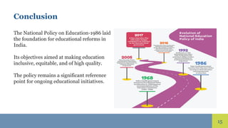 15
Conclusion
The National Policy on Education-1986 laid
the foundation for educational reforms in
India.
Its objectives aimed at making education
inclusive, equitable, and of high quality.
The policy remains a significant reference
point for ongoing educational initiatives.
 