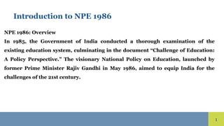 1
Introduction to NPE 1986
NPE 1986: Overview
In 1985, the Government of India conducted a thorough examination of the
existing education system, culminating in the document “Challenge of Education:
A Policy Perspective.” The visionary National Policy on Education, launched by
former Prime Minister Rajiv Gandhi in May 1986, aimed to equip India for the
challenges of the 21st century.
 