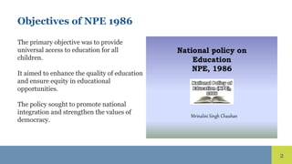 2
Objectives of NPE 1986
The primary objective was to provide
universal access to education for all
children.
It aimed to enhance the quality of education
and ensure equity in educational
opportunities.
The policy sought to promote national
integration and strengthen the values of
democracy.
 